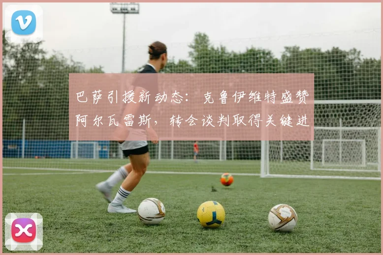 巴萨引援新动态:克鲁伊维特盛赞阿尔瓦雷斯,转会谈判取得关键进展