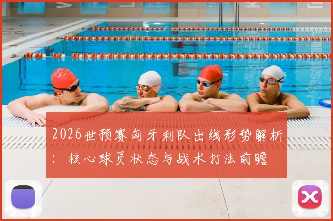 2026世预赛匈牙利队出线形势解析:核心球员状态与战术打法前瞻