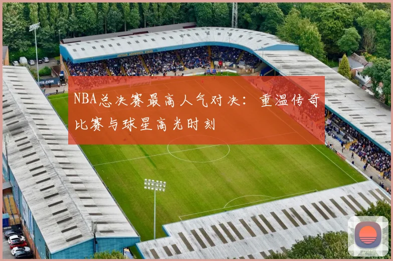 NBA总决赛最高人气对决：重温传奇比赛与球星高光时刻