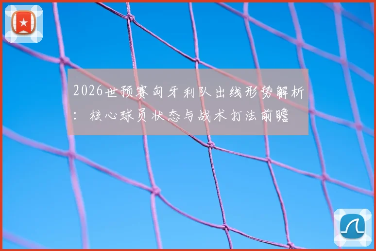 2026世预赛匈牙利队出线形势解析：核心球员状态与战术打法前瞻