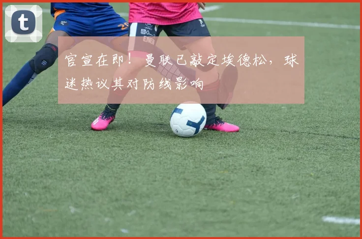 官宣在即!曼联已敲定埃德松,球迷热议其对防线影响
