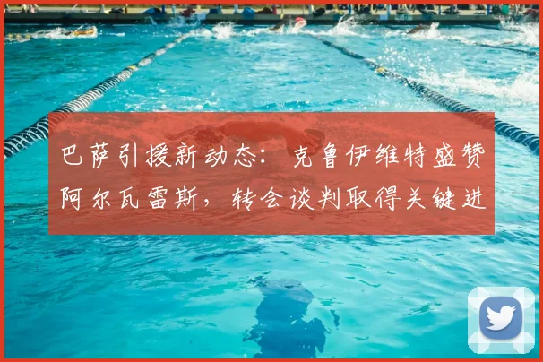 巴萨引援新动态:克鲁伊维特盛赞阿尔瓦雷斯,转会谈判取得关键进展