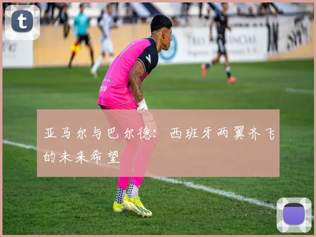 亚马尔与巴尔德：西班牙两翼齐飞的未来希望