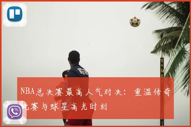 NBA总决赛最高人气对决:重温传奇比赛与球星高光时刻