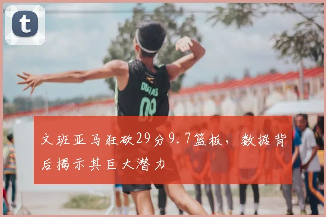 文班亚马狂砍29分9.7篮板，数据背后揭示其巨大潜力