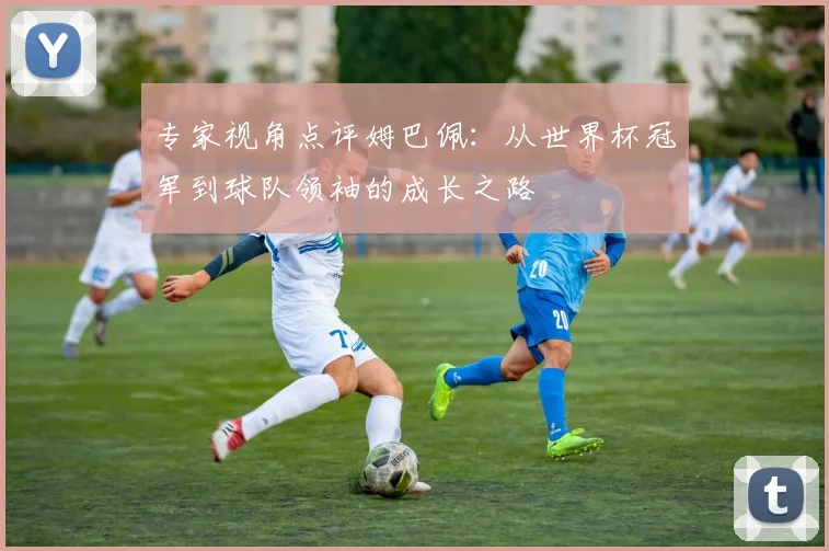专家视角点评姆巴佩:从世界杯冠军到球队领袖的成长之路