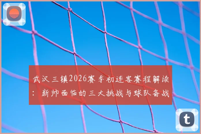 武汉三镇2026赛季初连客赛程解读：新帅面临的三大挑战与球队备战核心策略，附球迷观赛指南